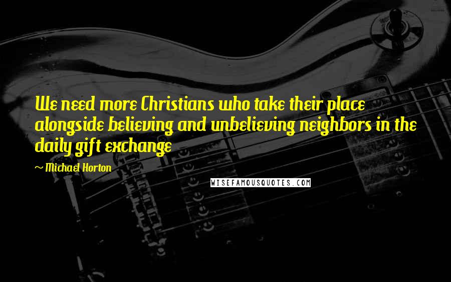 Michael Horton Quotes: We need more Christians who take their place alongside believing and unbelieving neighbors in the daily gift exchange