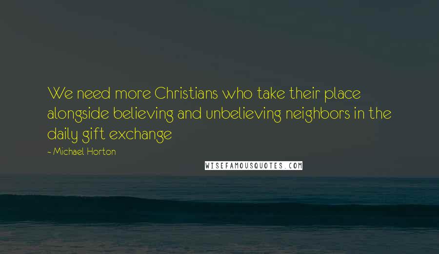 Michael Horton Quotes: We need more Christians who take their place alongside believing and unbelieving neighbors in the daily gift exchange