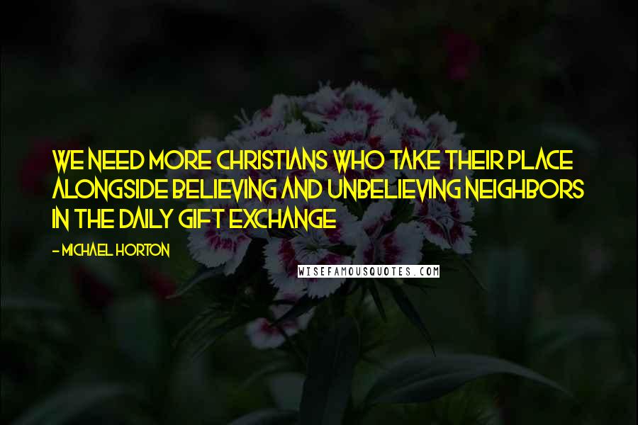Michael Horton Quotes: We need more Christians who take their place alongside believing and unbelieving neighbors in the daily gift exchange