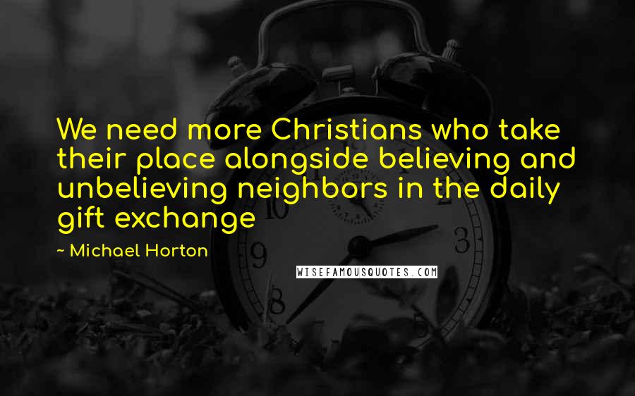 Michael Horton Quotes: We need more Christians who take their place alongside believing and unbelieving neighbors in the daily gift exchange