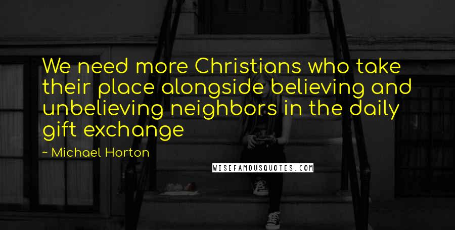 Michael Horton Quotes: We need more Christians who take their place alongside believing and unbelieving neighbors in the daily gift exchange