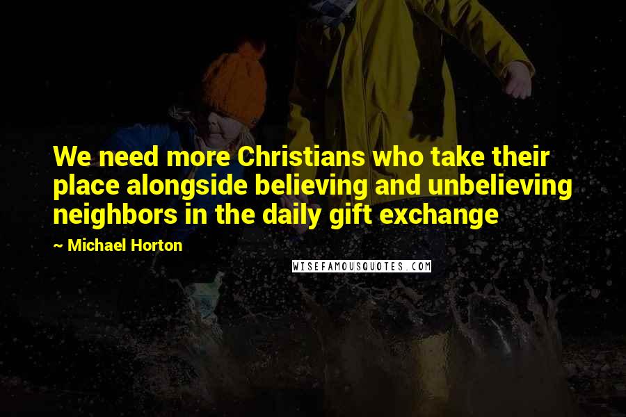 Michael Horton Quotes: We need more Christians who take their place alongside believing and unbelieving neighbors in the daily gift exchange
