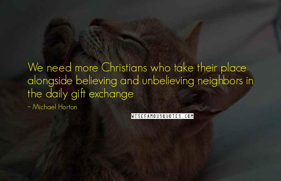 Michael Horton Quotes: We need more Christians who take their place alongside believing and unbelieving neighbors in the daily gift exchange