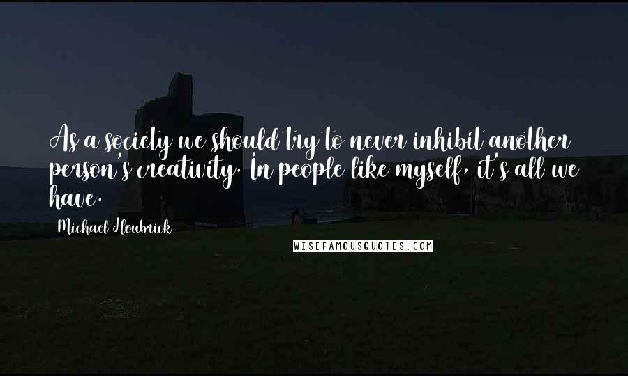 Michael Houbrick Quotes: As a society we should try to never inhibit another person's creativity. In people like myself, it's all we have.
