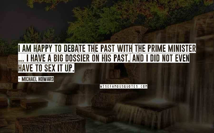 Michael Howard Quotes: I am happy to debate the past with the Prime Minister ... I have a big dossier on his past, and I did not even have to sex it up.