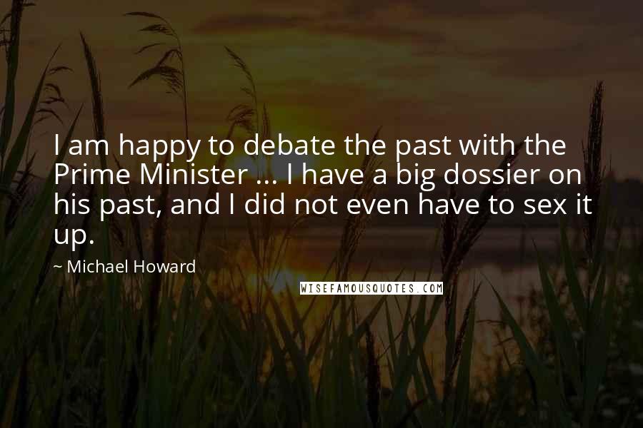 Michael Howard Quotes: I am happy to debate the past with the Prime Minister ... I have a big dossier on his past, and I did not even have to sex it up.