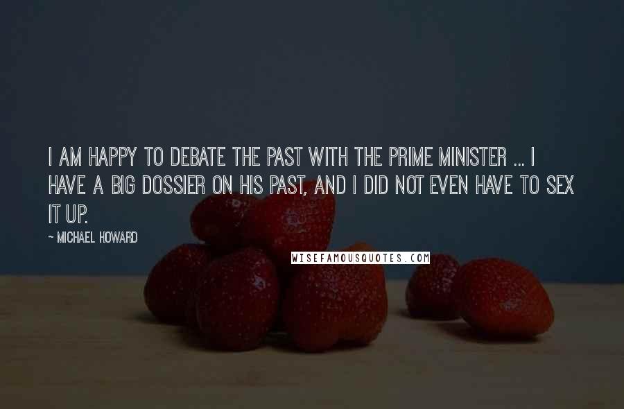 Michael Howard Quotes: I am happy to debate the past with the Prime Minister ... I have a big dossier on his past, and I did not even have to sex it up.