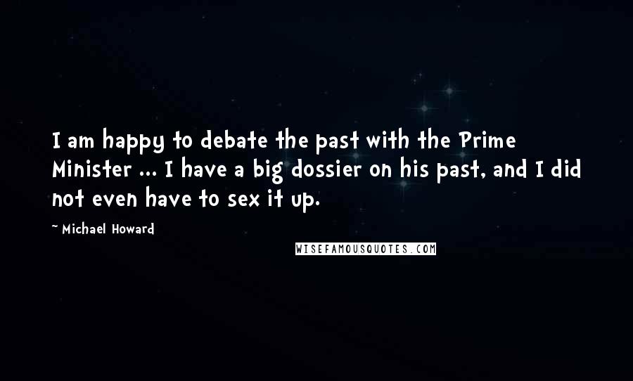 Michael Howard Quotes: I am happy to debate the past with the Prime Minister ... I have a big dossier on his past, and I did not even have to sex it up.