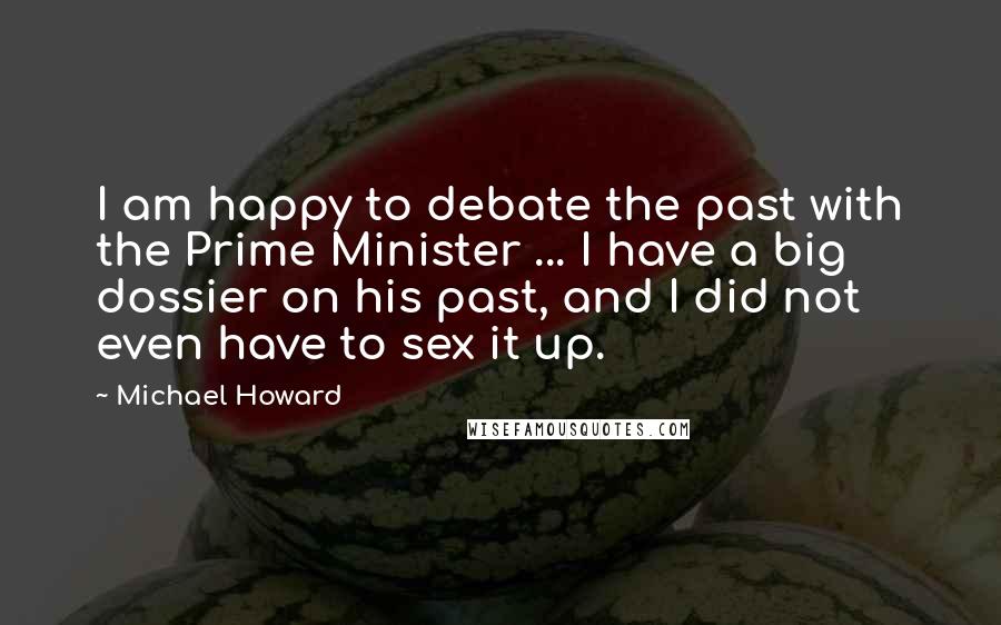 Michael Howard Quotes: I am happy to debate the past with the Prime Minister ... I have a big dossier on his past, and I did not even have to sex it up.