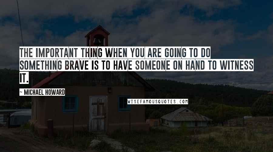 Michael Howard Quotes: The important thing when you are going to do something brave is to have someone on hand to witness it.