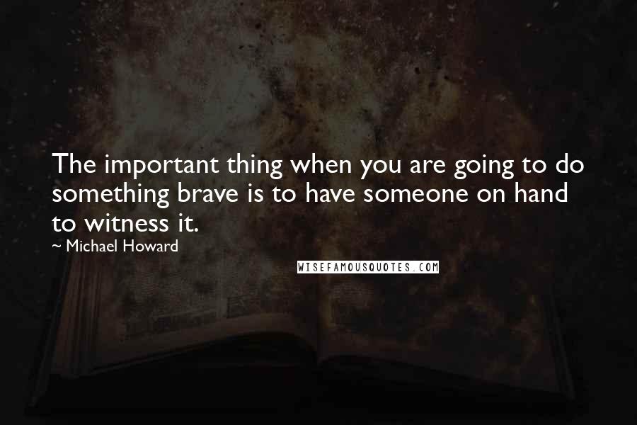 Michael Howard Quotes: The important thing when you are going to do something brave is to have someone on hand to witness it.