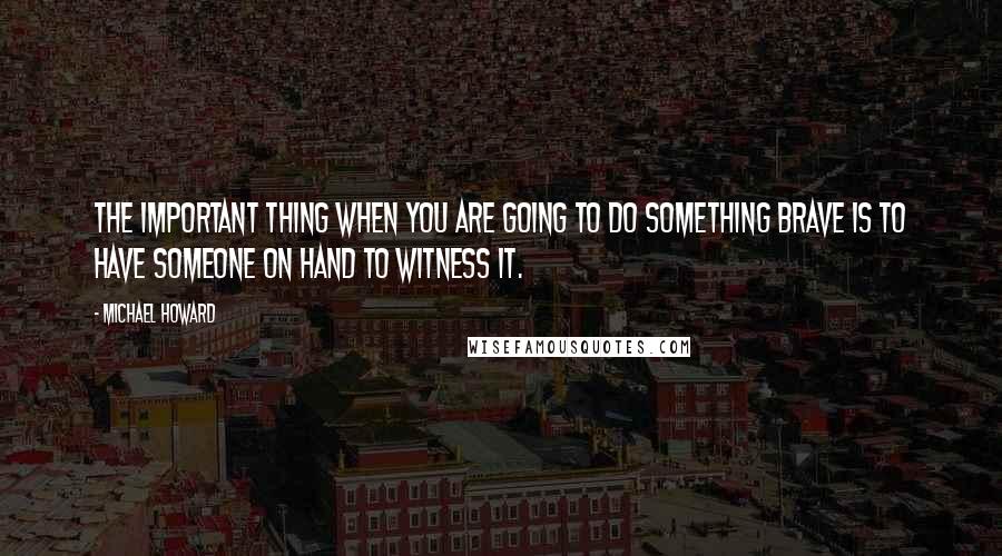 Michael Howard Quotes: The important thing when you are going to do something brave is to have someone on hand to witness it.