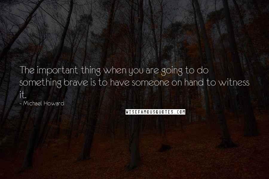 Michael Howard Quotes: The important thing when you are going to do something brave is to have someone on hand to witness it.