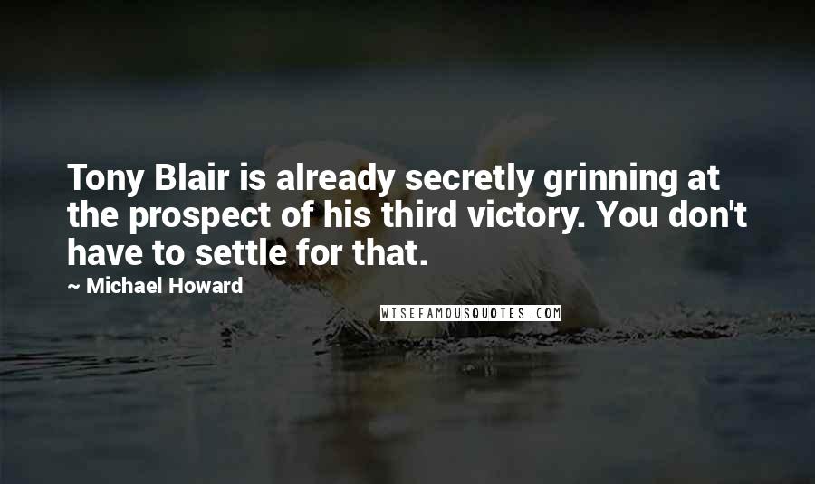 Michael Howard Quotes: Tony Blair is already secretly grinning at the prospect of his third victory. You don't have to settle for that.