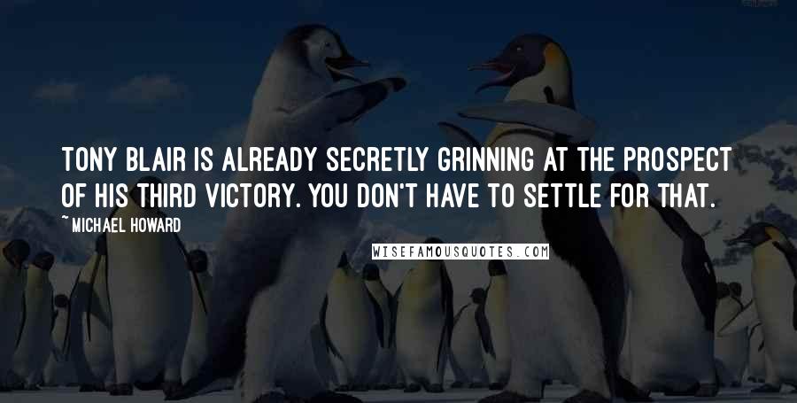 Michael Howard Quotes: Tony Blair is already secretly grinning at the prospect of his third victory. You don't have to settle for that.