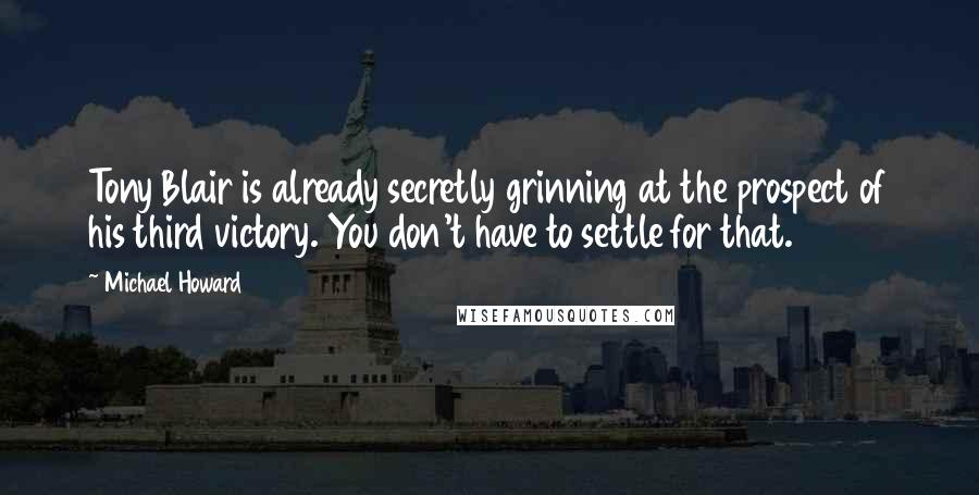 Michael Howard Quotes: Tony Blair is already secretly grinning at the prospect of his third victory. You don't have to settle for that.