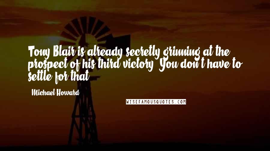 Michael Howard Quotes: Tony Blair is already secretly grinning at the prospect of his third victory. You don't have to settle for that.