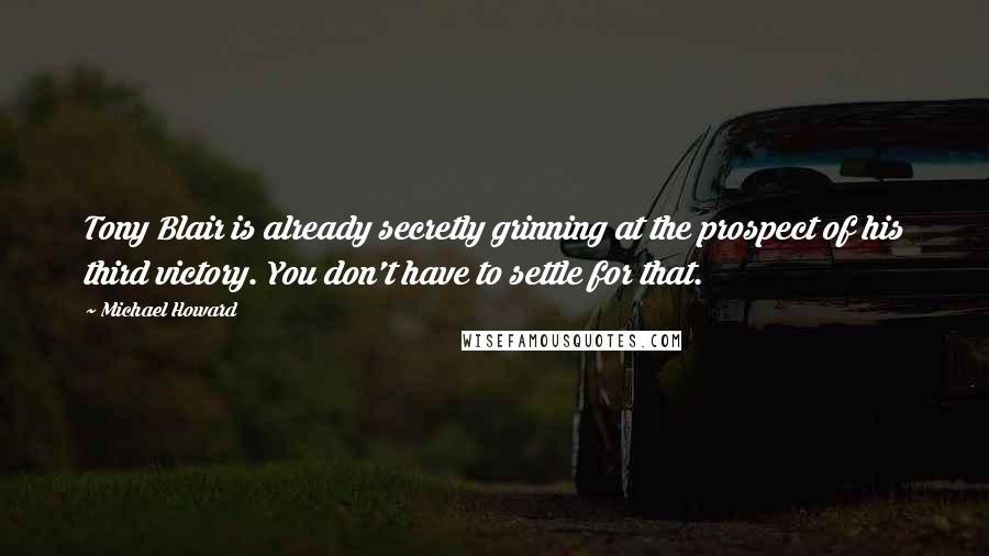 Michael Howard Quotes: Tony Blair is already secretly grinning at the prospect of his third victory. You don't have to settle for that.