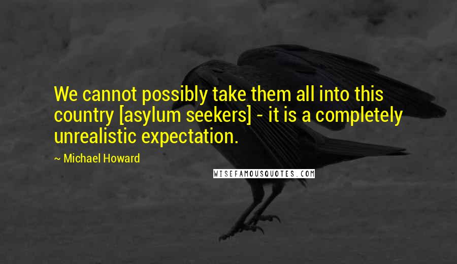 Michael Howard Quotes: We cannot possibly take them all into this country [asylum seekers] - it is a completely unrealistic expectation.