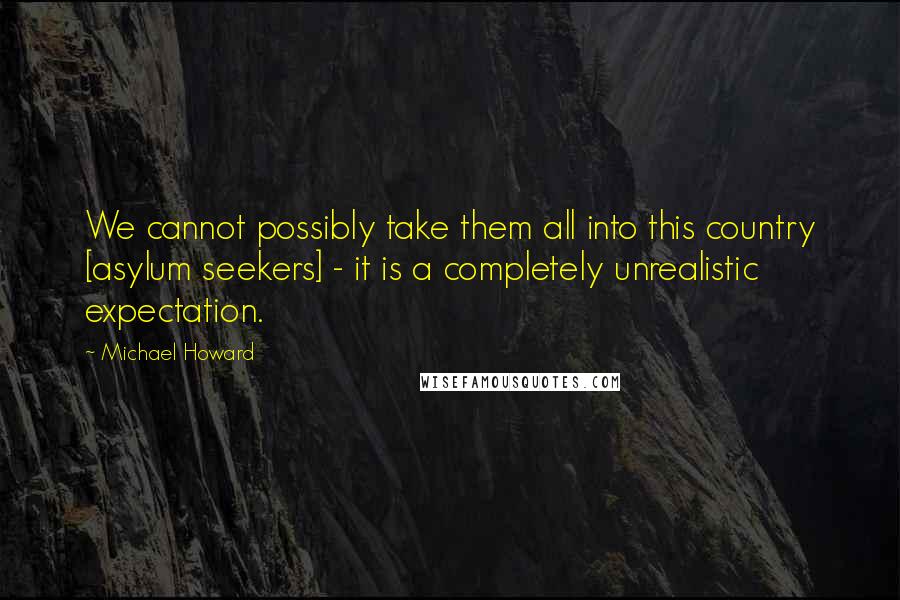 Michael Howard Quotes: We cannot possibly take them all into this country [asylum seekers] - it is a completely unrealistic expectation.