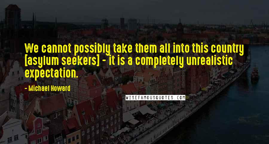Michael Howard Quotes: We cannot possibly take them all into this country [asylum seekers] - it is a completely unrealistic expectation.