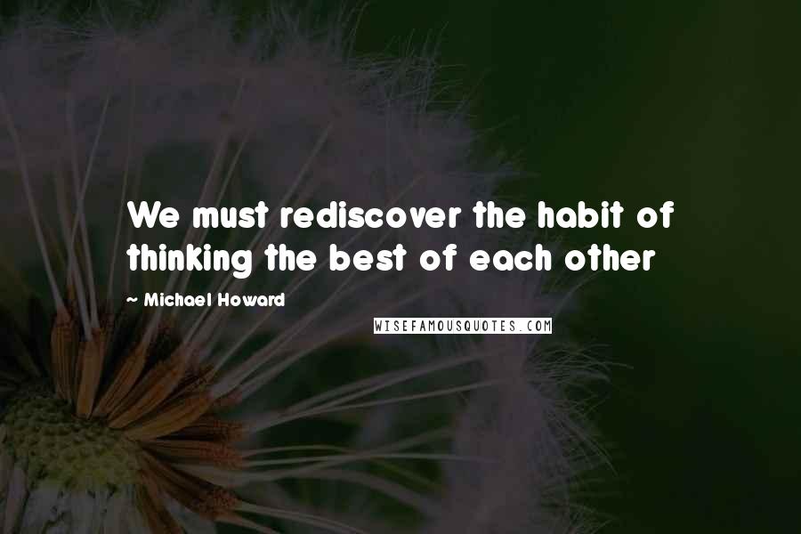 Michael Howard Quotes: We must rediscover the habit of thinking the best of each other