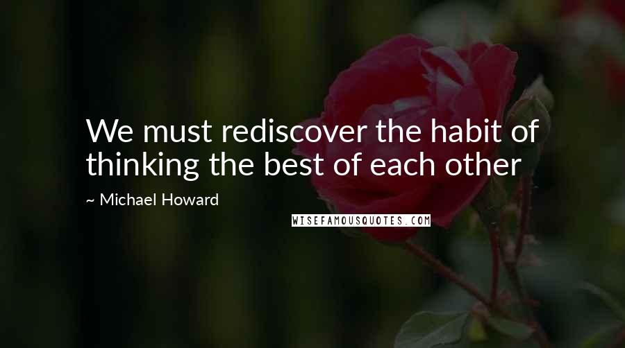 Michael Howard Quotes: We must rediscover the habit of thinking the best of each other
