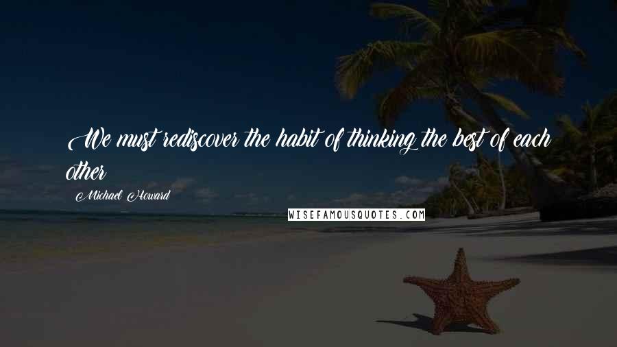 Michael Howard Quotes: We must rediscover the habit of thinking the best of each other