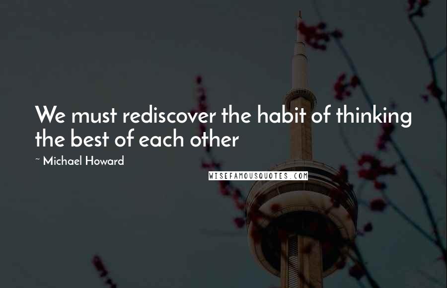 Michael Howard Quotes: We must rediscover the habit of thinking the best of each other