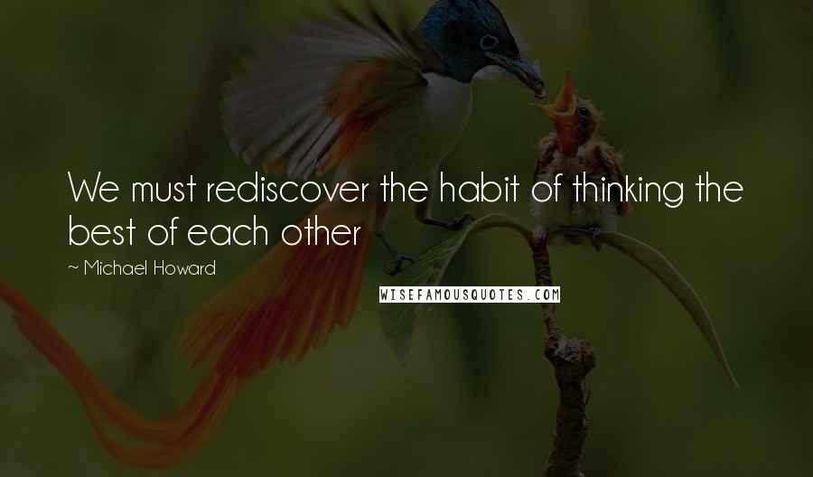 Michael Howard Quotes: We must rediscover the habit of thinking the best of each other