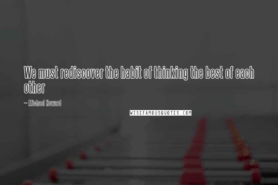 Michael Howard Quotes: We must rediscover the habit of thinking the best of each other