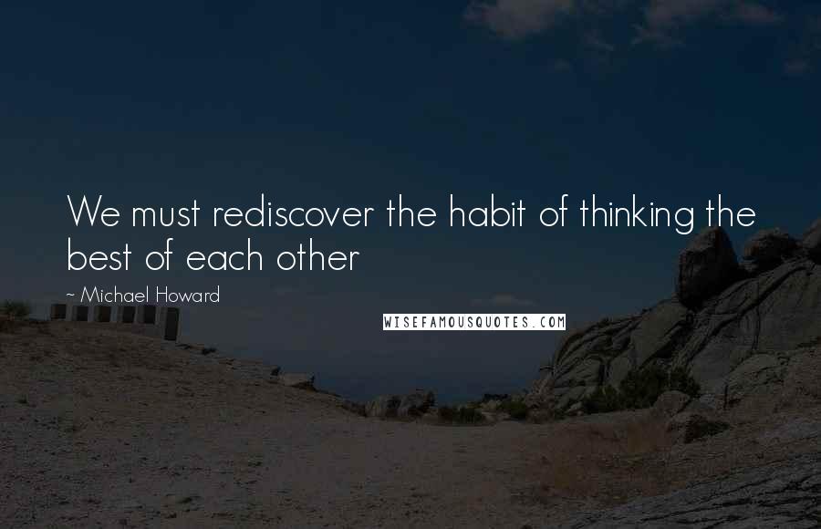 Michael Howard Quotes: We must rediscover the habit of thinking the best of each other