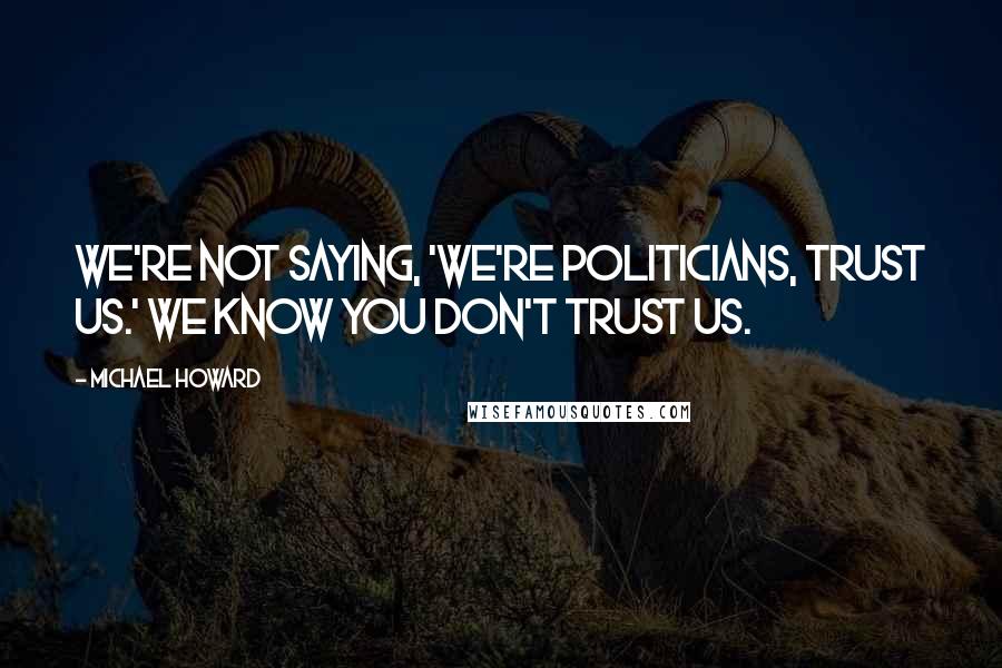 Michael Howard Quotes: We're not saying, 'We're politicians, trust us.' We know you don't trust us.