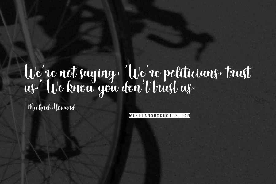 Michael Howard Quotes: We're not saying, 'We're politicians, trust us.' We know you don't trust us.