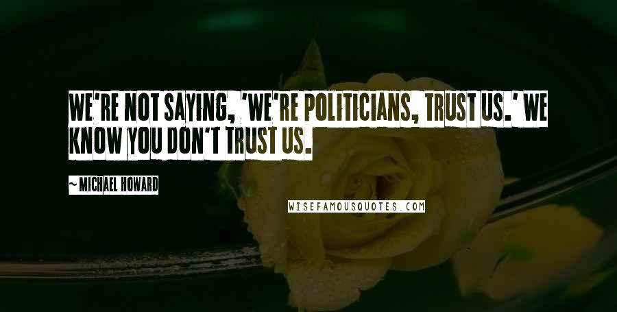 Michael Howard Quotes: We're not saying, 'We're politicians, trust us.' We know you don't trust us.