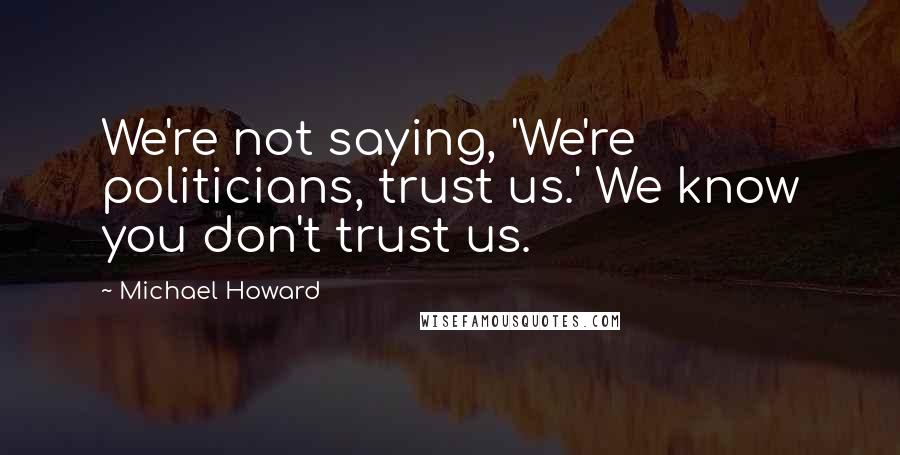 Michael Howard Quotes: We're not saying, 'We're politicians, trust us.' We know you don't trust us.