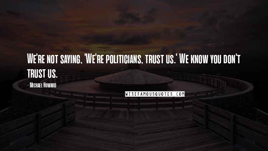 Michael Howard Quotes: We're not saying, 'We're politicians, trust us.' We know you don't trust us.