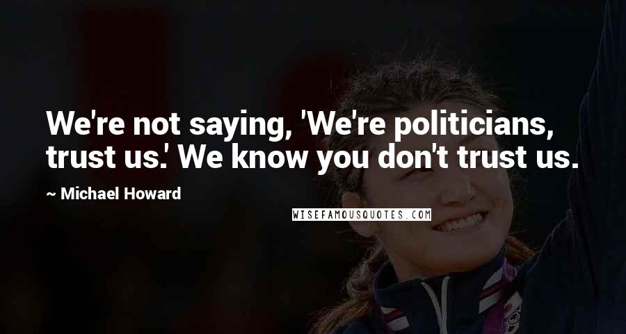 Michael Howard Quotes: We're not saying, 'We're politicians, trust us.' We know you don't trust us.