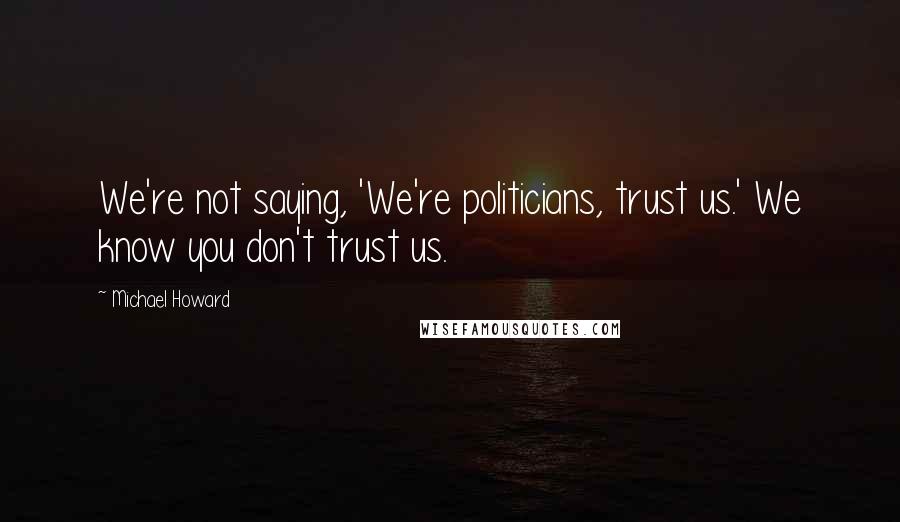 Michael Howard Quotes: We're not saying, 'We're politicians, trust us.' We know you don't trust us.