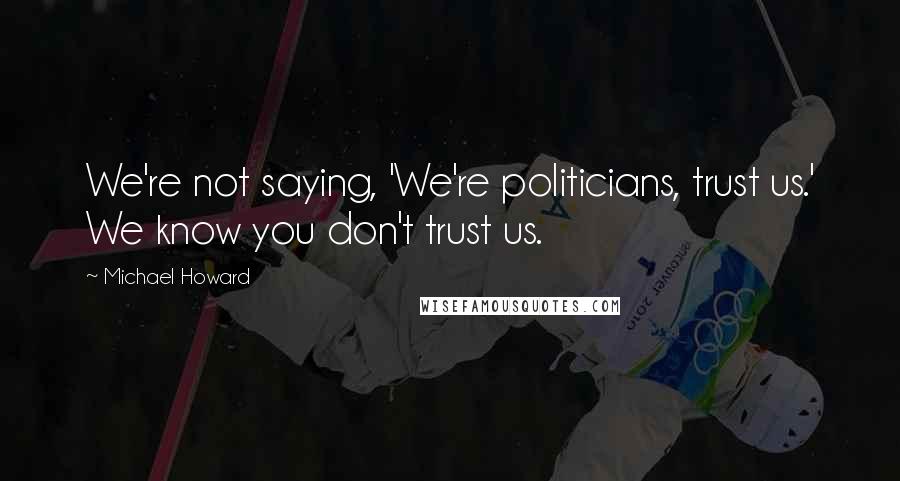 Michael Howard Quotes: We're not saying, 'We're politicians, trust us.' We know you don't trust us.