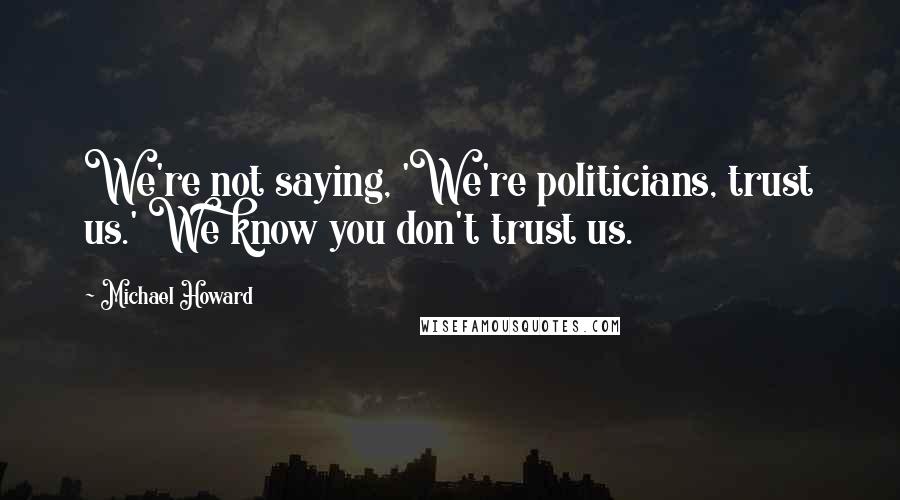 Michael Howard Quotes: We're not saying, 'We're politicians, trust us.' We know you don't trust us.