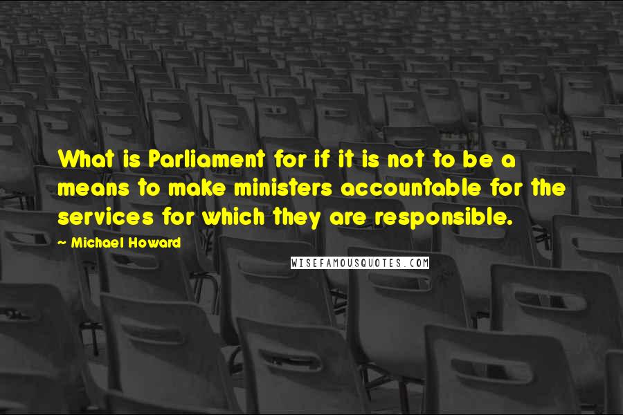 Michael Howard Quotes: What is Parliament for if it is not to be a means to make ministers accountable for the services for which they are responsible.