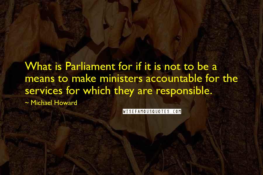 Michael Howard Quotes: What is Parliament for if it is not to be a means to make ministers accountable for the services for which they are responsible.