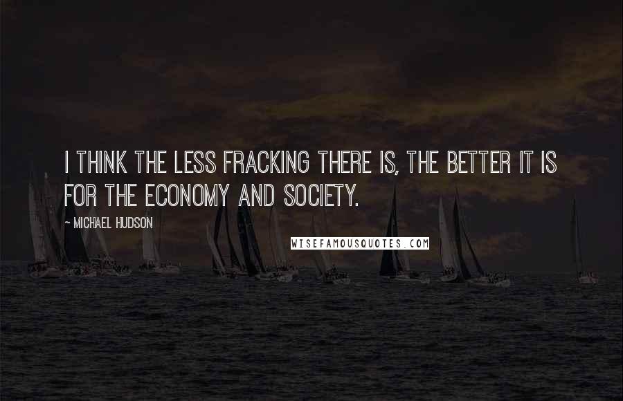 Michael Hudson Quotes: I think the less fracking there is, the better it is for the economy and society.