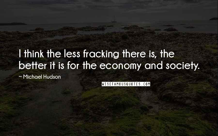 Michael Hudson Quotes: I think the less fracking there is, the better it is for the economy and society.