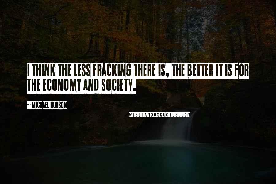 Michael Hudson Quotes: I think the less fracking there is, the better it is for the economy and society.