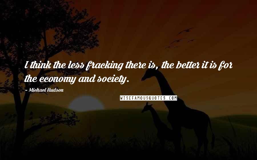 Michael Hudson Quotes: I think the less fracking there is, the better it is for the economy and society.