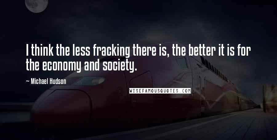 Michael Hudson Quotes: I think the less fracking there is, the better it is for the economy and society.