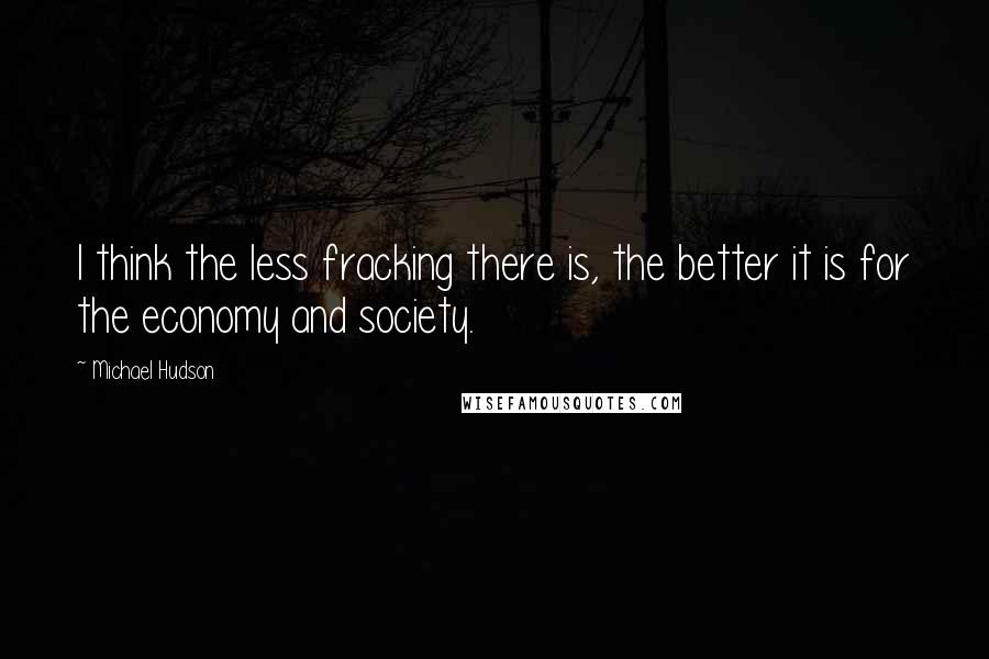 Michael Hudson Quotes: I think the less fracking there is, the better it is for the economy and society.