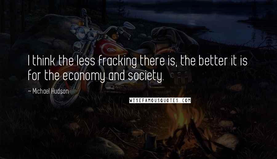 Michael Hudson Quotes: I think the less fracking there is, the better it is for the economy and society.